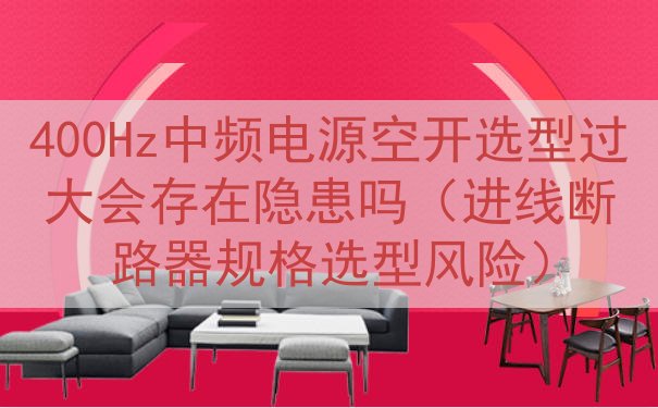 400Hz中频电源空开选型过大会存在隐患吗（进线断路器规格选型风险）